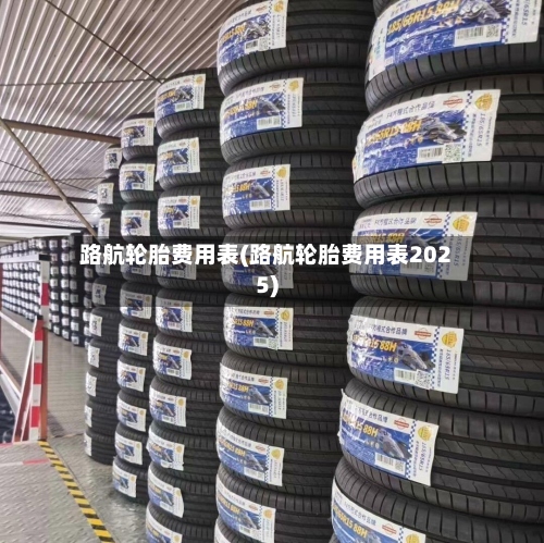 路航轮胎费用表(路航轮胎费用表2025)-第2张图片