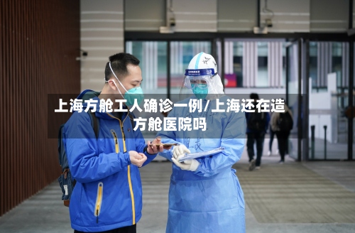 上海方舱工人确诊一例/上海还在造方舱医院吗