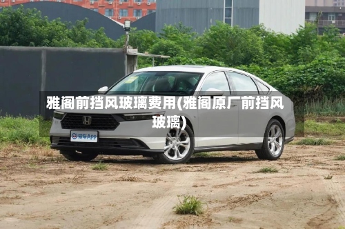 雅阁前挡风玻璃费用(雅阁原厂前挡风玻璃)-第2张图片