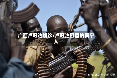 广西卢旺达确诊/卢旺达回国的南宁人