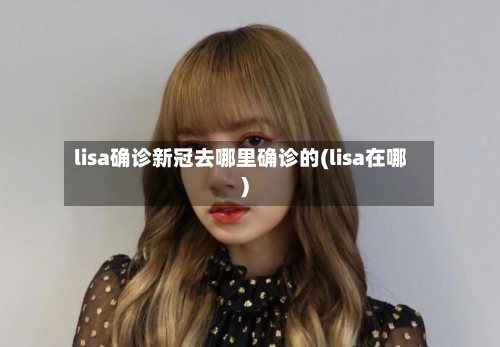 lisa确诊新冠去哪里确诊的(lisa在哪)