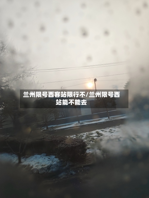 兰州限号西客站限行不/兰州限号西站能不能去