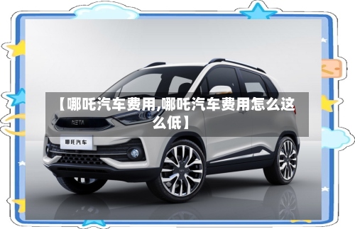 【哪吒汽车费用,哪吒汽车费用怎么这么低】