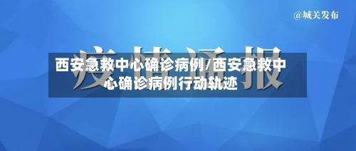 西安急救中心确诊病例/西安急救中心确诊病例行动轨迹