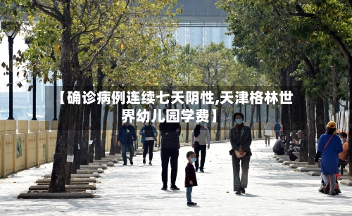 【确诊病例连续七天阴性,天津格林世界幼儿园学费】