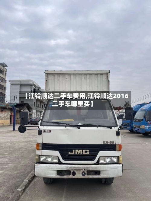 【江铃顺达二手车费用,江铃顺达2016二手车哪里买】