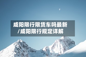 咸阳限行限货车吗最新/咸阳限行规定详解