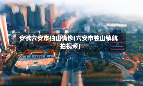 安徽六安市独山确诊(六安市独山镇航拍视频)-第3张图片