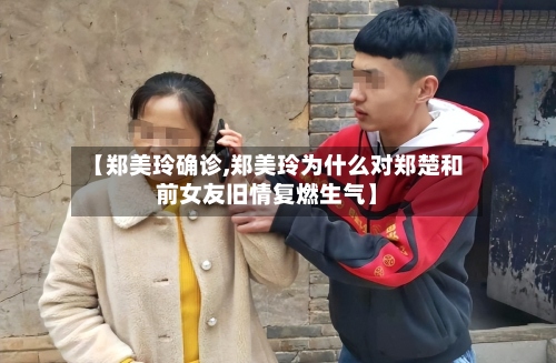 【郑美玲确诊,郑美玲为什么对郑楚和前女友旧情复燃生气】-第3张图片