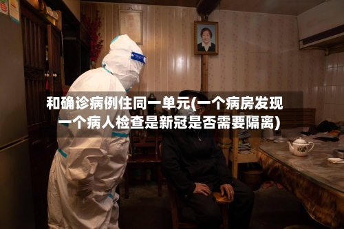 和确诊病例住同一单元(一个病房发现一个病人检查是新冠是否需要隔离)