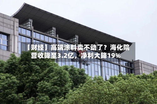 【财经】高端涂料卖不动了？海化院营收降至3.2亿	，净利大降19%-第1张图片