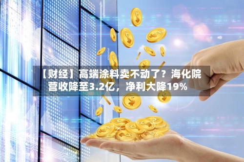 【财经】高端涂料卖不动了？海化院营收降至3.2亿，净利大降19%-第2张图片