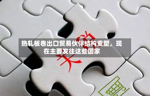 热轧板卷出口贸易伙伴结构重塑，现在主要发往这些国家-第2张图片