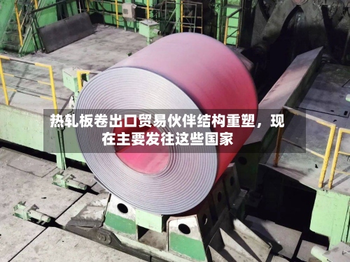 热轧板卷出口贸易伙伴结构重塑	，现在主要发往这些国家-第1张图片