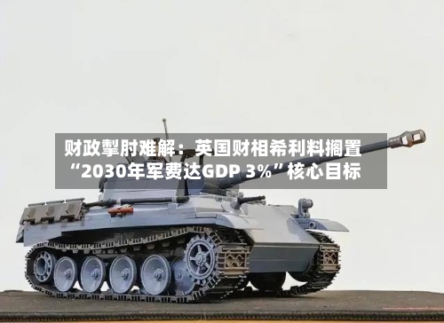 财政掣肘难解：英国财相希利料搁置“2030年军费达GDP 3%	”核心目标-第2张图片