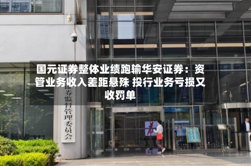 国元证券整体业绩跑输华安证券：资管业务收入差距悬殊 投行业务亏损又收罚单-第2张图片