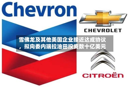 雪佛龙及其他美国企业接近达成协议	，拟向委内瑞拉油田投资数十亿美元-第2张图片