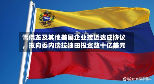 雪佛龙及其他美国企业接近达成协议，拟向委内瑞拉油田投资数十亿美元-第3张图片
