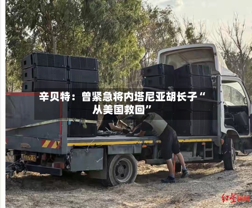 辛贝特：曾紧急将内塔尼亚胡长子“从美国救回”-第2张图片