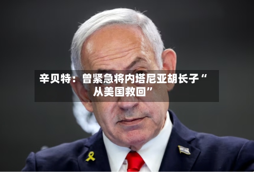 辛贝特：曾紧急将内塔尼亚胡长子“从美国救回”-第1张图片