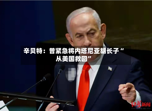 辛贝特：曾紧急将内塔尼亚胡长子“从美国救回	”-第3张图片