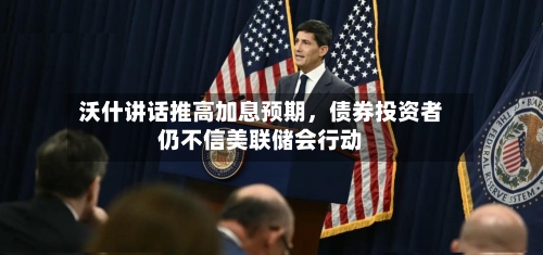 沃什讲话推高加息预期	，债券投资者仍不信美联储会行动-第2张图片