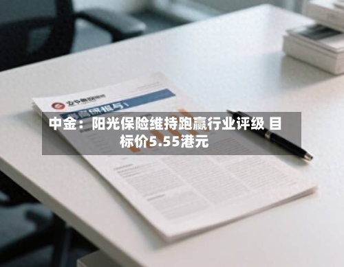 中金：阳光保险维持跑赢行业评级 目标价5.55港元-第1张图片