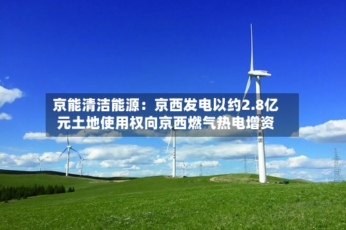 京能清洁能源：京西发电以约2.8亿元土地使用权向京西燃气热电增资-第2张图片