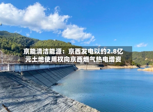 京能清洁能源：京西发电以约2.8亿元土地使用权向京西燃气热电增资-第3张图片
