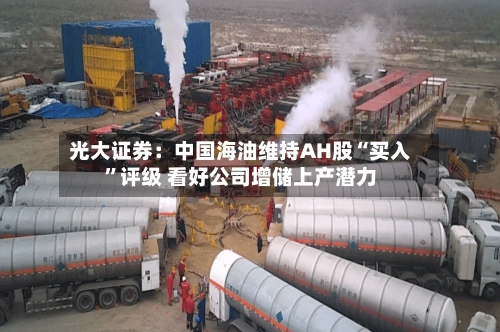 光大证券：中国海油维持AH股“买入	”评级 看好公司增储上产潜力-第1张图片