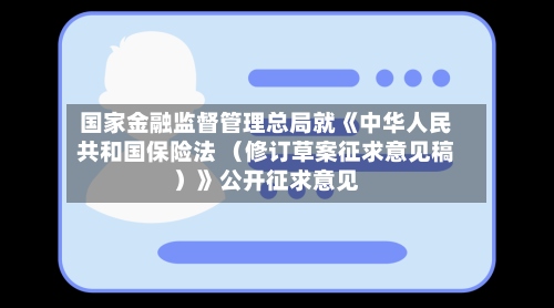 国家金融监督管理总局就《中华人民共和国保险法 （修订草案征求意见稿）》公开征求意见-第2张图片