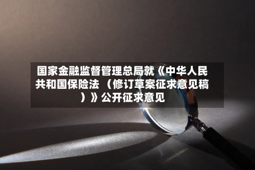 国家金融监督管理总局就《中华人民共和国保险法 （修订草案征求意见稿）》公开征求意见-第3张图片