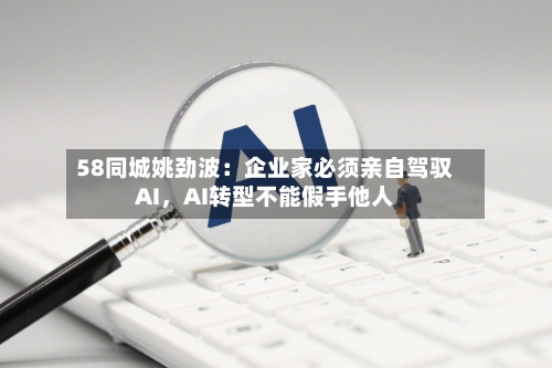 58同城姚劲波：企业家必须亲自驾驭AI，AI转型不能假手他人-第2张图片